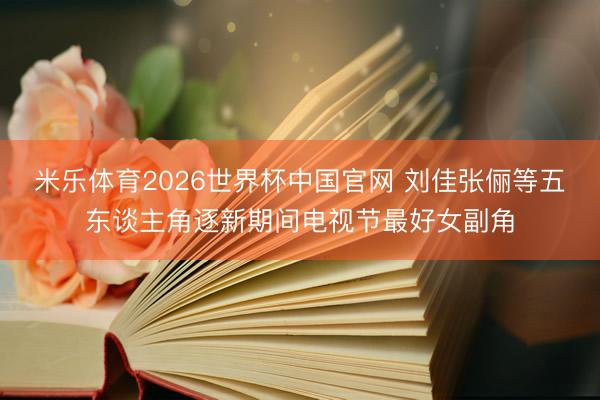 米乐体育2026世界杯中国官网 刘佳张俪等五东谈主角逐新期间电视节最好女副角