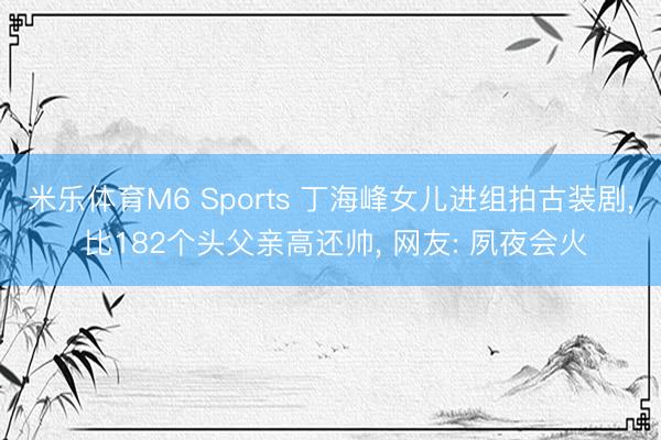 米乐体育M6 Sports 丁海峰女儿进组拍古装剧， 比182个头父亲高还帅， 网友: 夙夜会火