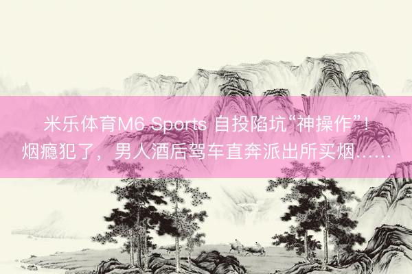米乐体育M6 Sports 自投陷坑“神操作”！烟瘾犯了，男人酒后驾车直奔派出所买烟……