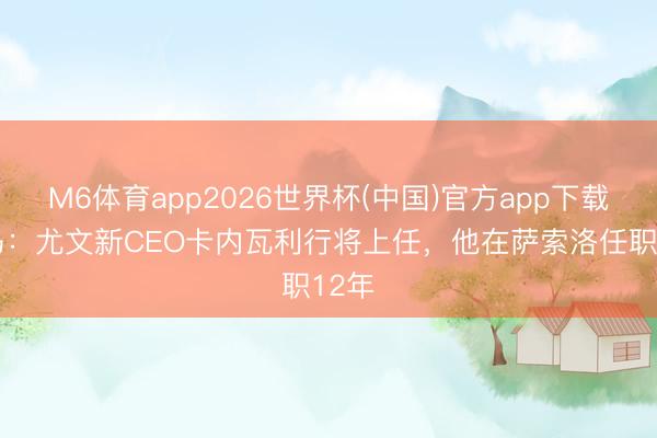 M6体育app2026世界杯(中国)官方app下载 迪马：尤文新CEO卡内瓦利行将上任，他在萨索洛任职12年