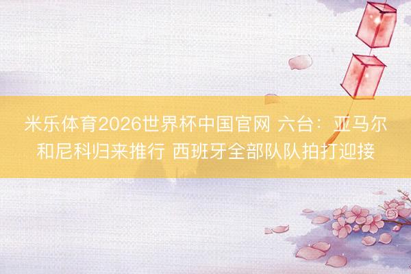 米乐体育2026世界杯中国官网 六台:亚马尔和尼科归来推行 西班牙全部队队拍打迎接