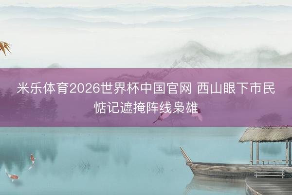 米乐体育2026世界杯中国官网 西山眼下市民惦记遮掩阵线枭雄