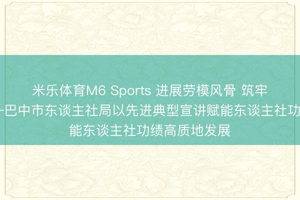 米乐体育M6 Sports 进展劳模风骨 筑牢信仰之基 ——巴中市东谈主社局以先进典型宣讲赋能东谈主社功绩高质地发展