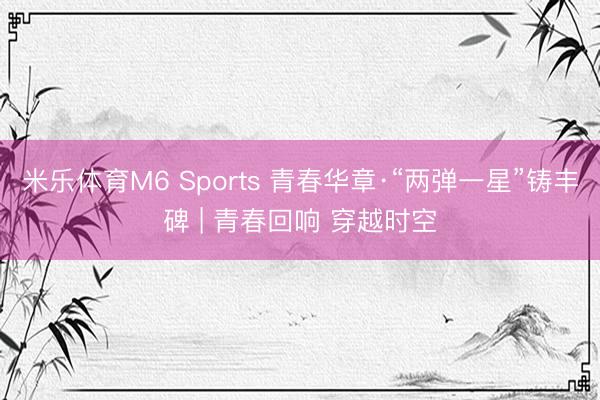 米乐体育M6 Sports 青春华章·“两弹一星”铸丰碑 | 青春回响 穿越时空