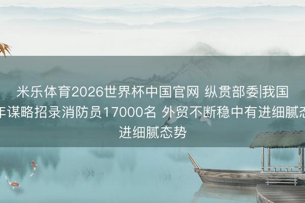 米乐体育2026世界杯中国官网 纵贯部委|我国脉年谋略招录消防员17000名 外贸不断稳中有进细腻态势