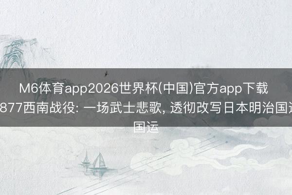 M6体育app2026世界杯(中国)官方app下载 1877西南战役: 一场武士悲歌， 透彻改写日本明治国运