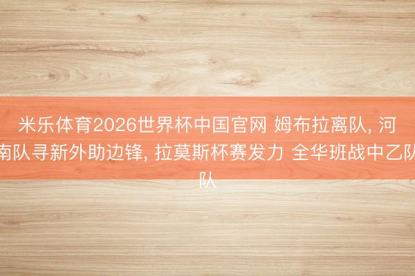 米乐体育2026世界杯中国官网 姆布拉离队， 河南队寻新外助边锋， 拉莫斯杯赛发力 全华班战中乙队