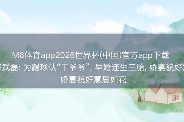 M6体育app2026世界杯(中国)官方app下载 足球名将武磊: 为踢球认“干爷爷”, 早婚连生三胎, 娇妻貌好意思如花