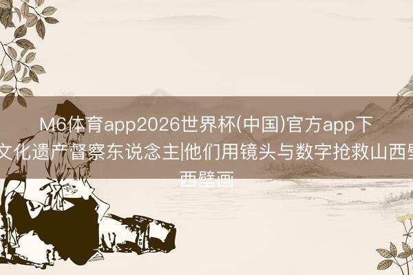 M6体育app2026世界杯(中国)官方app下载 文化遗产督察东说念主|他们用镜头与数字抢救山西壁画