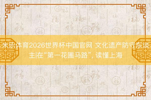 米乐体育2026世界杯中国官网 文化遗产防守东谈主|在“第一花圃马路”, 读懂上海