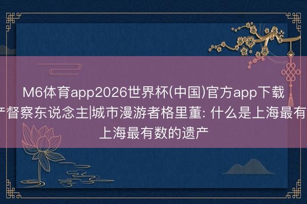 M6体育app2026世界杯(中国)官方app下载 文化遗产督察东说念主|城市漫游者格里董: 什么是上海最有数的遗产
