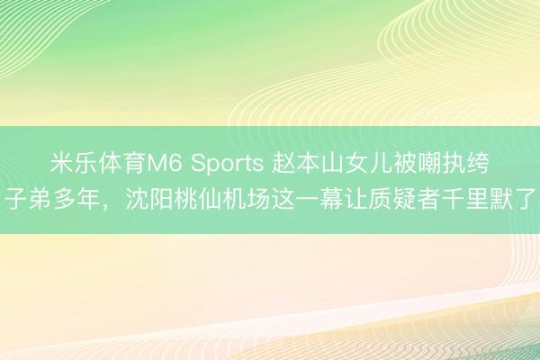 米乐体育M6 Sports 赵本山女儿被嘲执绔子弟多年，沈阳桃仙机场这一幕让质疑者千里默了