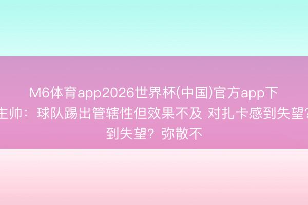 M6体育app2026世界杯(中国)官方app下载 瑞士主帅：球队踢出管辖性但效果不及 对扎卡感到失望？弥散不