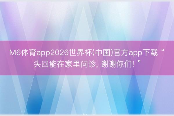 M6体育app2026世界杯(中国)官方app下载 “头回能在家里问诊， 谢谢你们! ”