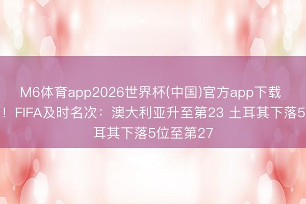 M6体育app2026世界杯(中国)官方app下载 吃了26分！FIFA及时名次：澳大利亚升至第23 土耳其下落5位至第27