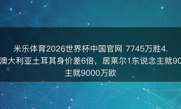 米乐体育2026世界杯中国官网 7745万胜4.74亿！澳大利亚土耳其身价差6倍，居莱尔1东说念主就9000万欧