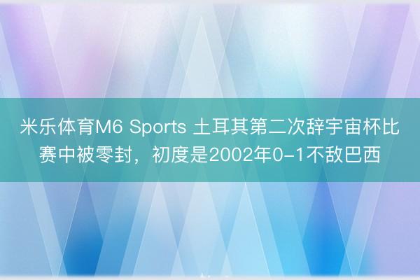 米乐体育M6 Sports 土耳其第二次辞宇宙杯比赛中被零封，初度是2002年0-1不敌巴西