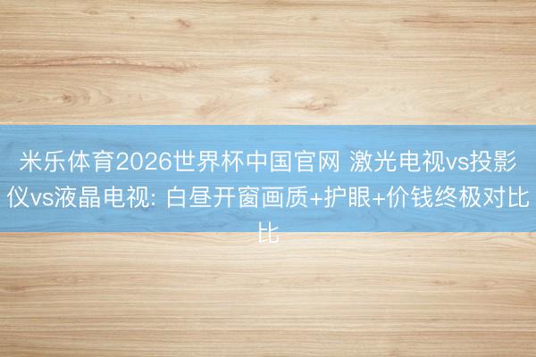 米乐体育2026世界杯中国官网 激光电视vs投影仪vs液晶电视: 白昼开窗画质+护眼+价钱终极对比