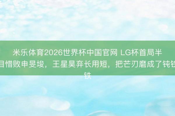 米乐体育2026世界杯中国官网 LG杯首局半目惜败申旻埈，王星昊弃长用短，把芒刃磨成了钝铁