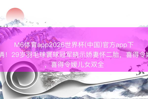 M6体育app2026世界杯(中国)官方app下载 三年抱俩！29岁羽毛球寰球冠军晓示娇妻怀二胎，喜得令嫒儿女双全