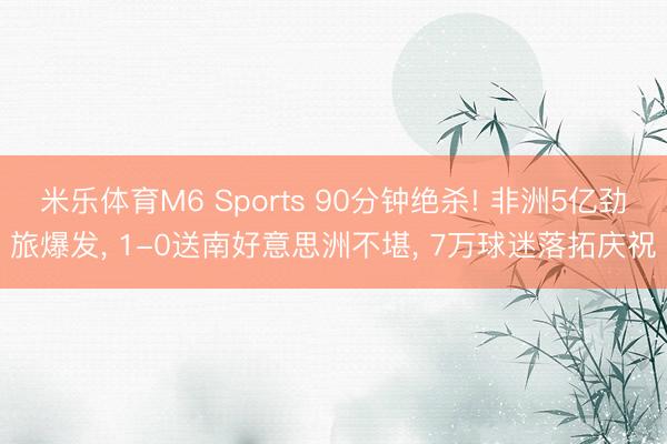 米乐体育M6 Sports 90分钟绝杀! 非洲5亿劲旅爆发， 1-0送南好意思洲不堪， 7万球迷落拓庆祝