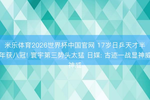 米乐体育2026世界杯中国官网 17岁日乒天才半年获八冠! 寰宇第三势头太猛 日媒: 古迹一战显神威