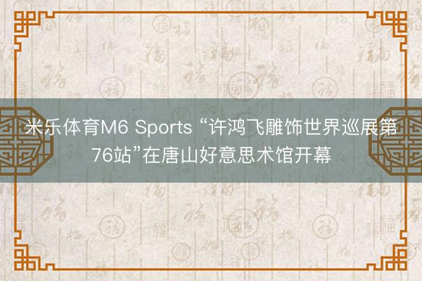 米乐体育M6 Sports “许鸿飞雕饰世界巡展第76站”在唐山好意思术馆开幕