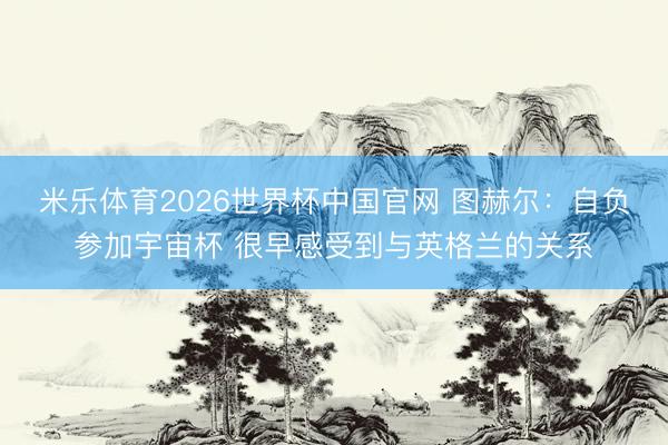 米乐体育2026世界杯中国官网 图赫尔：自负参加宇宙杯 很早感受到与英格兰的关系