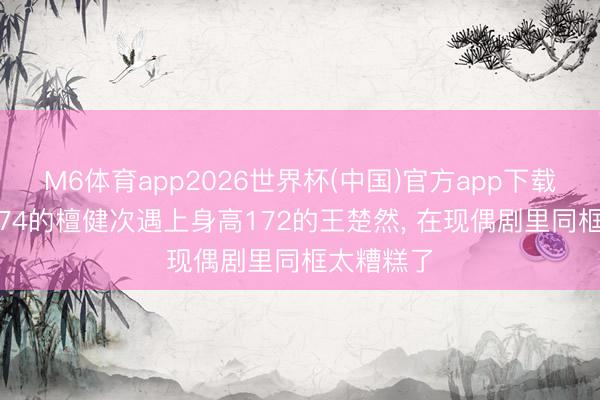 M6体育app2026世界杯(中国)官方app下载 当身高174的檀健次遇上身高172的王楚然， 在现偶剧里同框太糟糕了