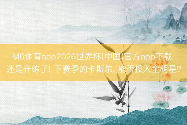 M6体育app2026世界杯(中国)官方app下载 还是开练了! 下赛季的卡斯尔, 能否投入全明星?