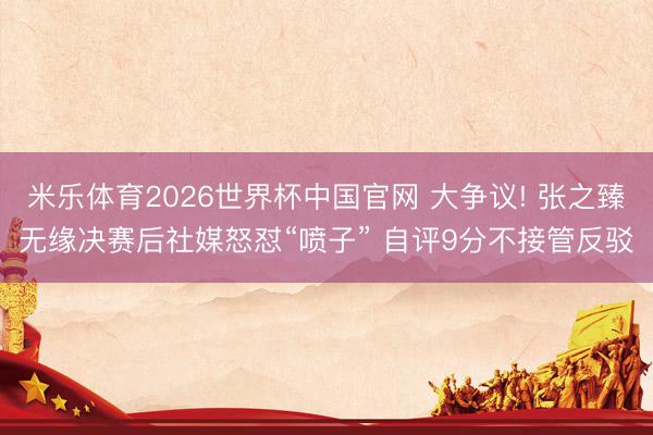米乐体育2026世界杯中国官网 大争议! 张之臻无缘决赛后社媒怒怼“喷子” 自评9分不接管反驳