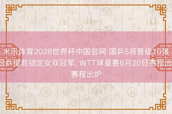 米乐体育2026世界杯中国官网 国乒5将晋级16强， 日乒提前锁定女双冠军， WTT球星赛6月20日赛程出炉
