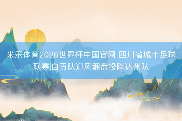 米乐体育2026世界杯中国官网 四川省城市足球联赛|自贡队迎风翻盘投降达州队